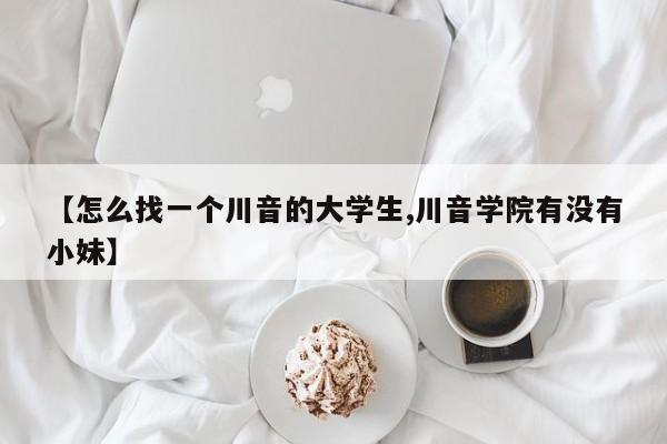 【怎么找一个川音的大学生,川音学院有没有小妹】