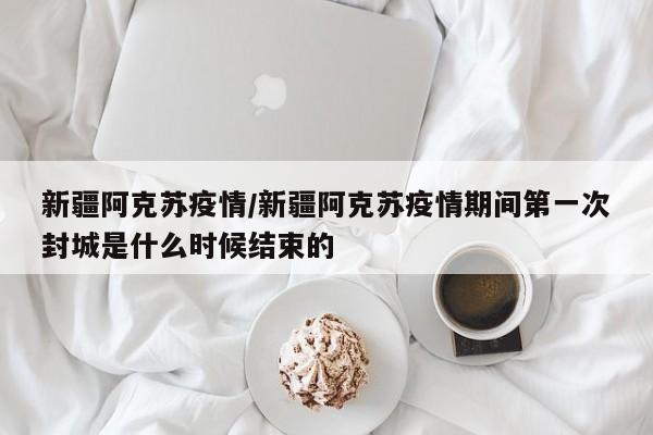 新疆阿克苏疫情/新疆阿克苏疫情期间第一次封城是什么时候结束的