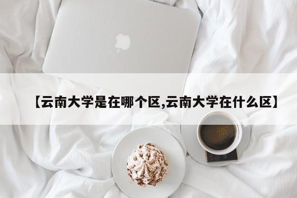 【云南大学是在哪个区,云南大学在什么区】