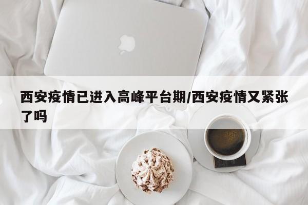 西安疫情已进入高峰平台期/西安疫情又紧张了吗