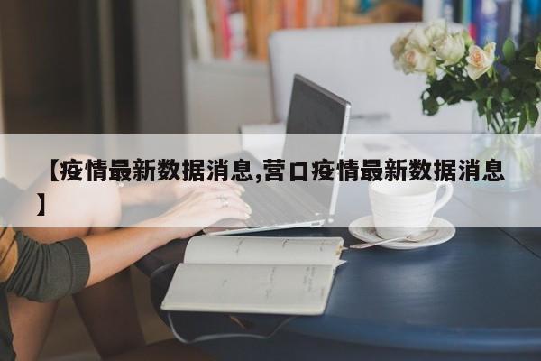 【疫情最新数据消息,营口疫情最新数据消息】