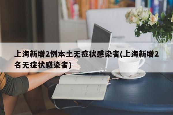 上海新增2例本土无症状感染者(上海新增2名无症状感染者)