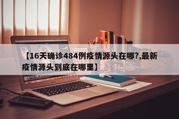 【16天确诊484例疫情源头在哪?,最新疫情源头到底在哪里】