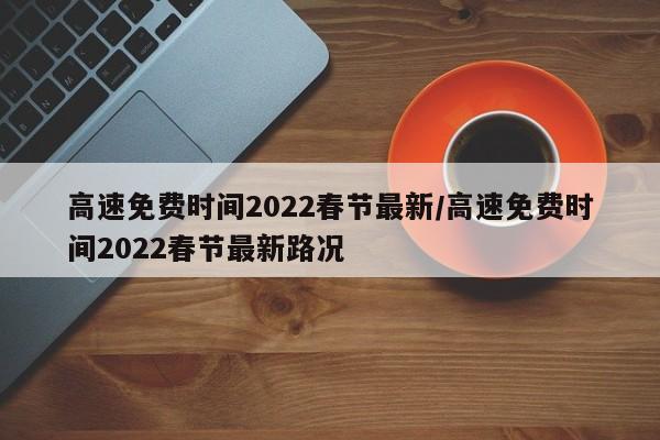 高速免费时间2022春节最新/高速免费时间2022春节最新路况