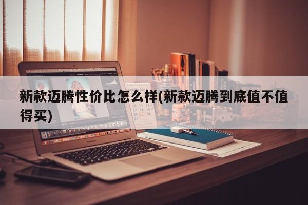新款迈腾性价比怎么样(新款迈腾到底值不值得买)