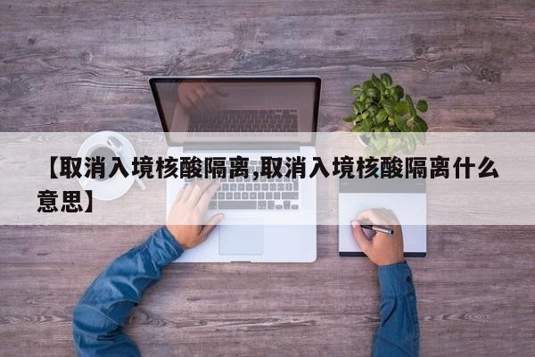 【取消入境核酸隔离,取消入境核酸隔离什么意思】