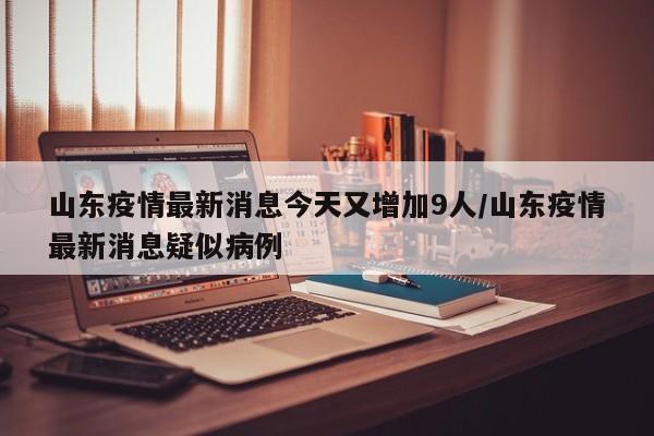 山东疫情最新消息今天又增加9人/山东疫情最新消息疑似病例