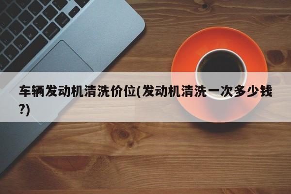 车辆发动机清洗价位(发动机清洗一次多少钱?)