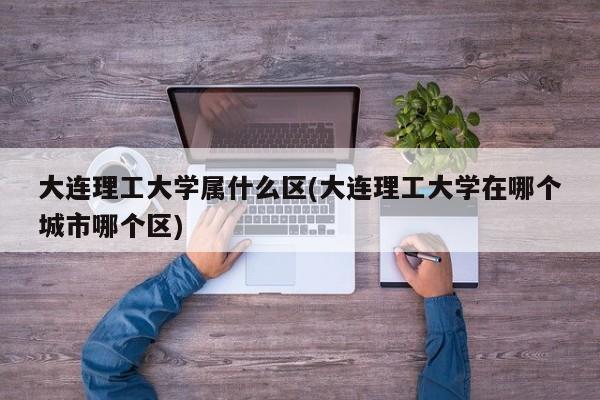大连理工大学属什么区(大连理工大学在哪个城市哪个区)