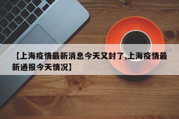 【上海疫情最新消息今天又封了,上海疫情最新通报今天情况】