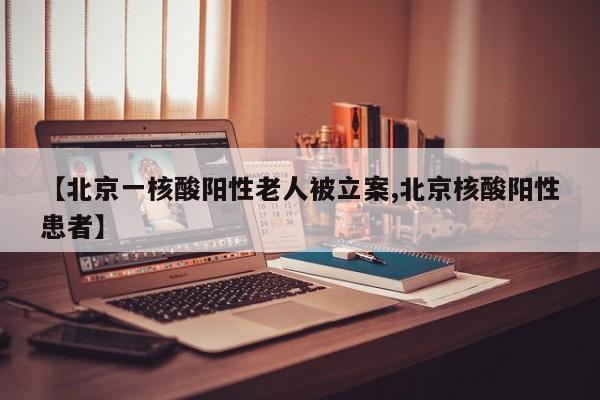【北京一核酸阳性老人被立案,北京核酸阳性患者】