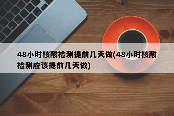 48小时核酸检测提前几天做(48小时核酸检测应该提前几天做)