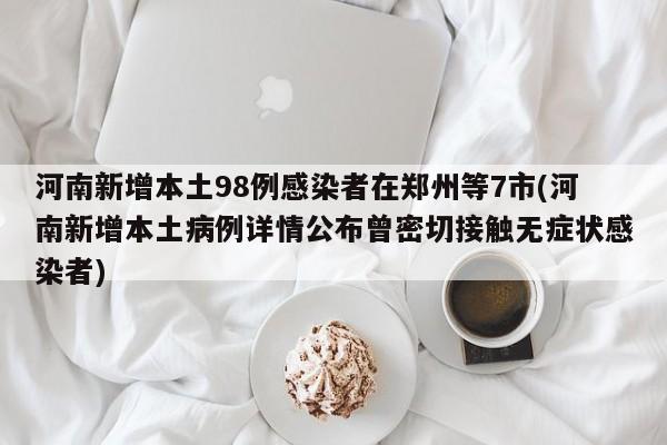 河南新增本土98例感染者在郑州等7市(河南新增本土病例详情公布曾密切接触无症状感染者)