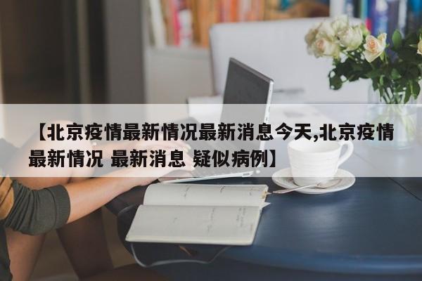 【北京疫情最新情况最新消息今天,北京疫情最新情况 最新消息 疑似病例】