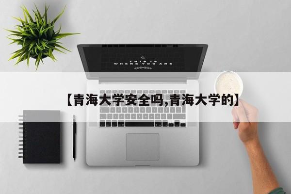 【青海大学安全吗,青海大学的】