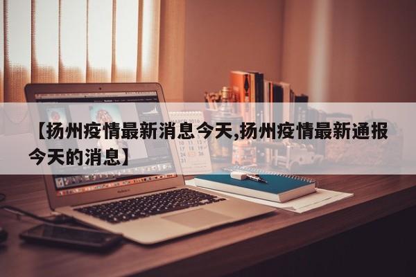 【扬州疫情最新消息今天,扬州疫情最新通报今天的消息】