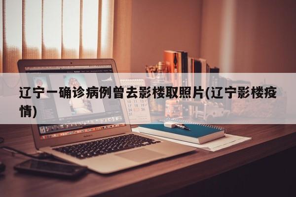 辽宁一确诊病例曾去影楼取照片(辽宁影楼疫情)
