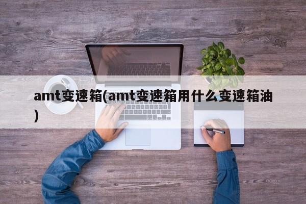 amt变速箱(amt变速箱用什么变速箱油)