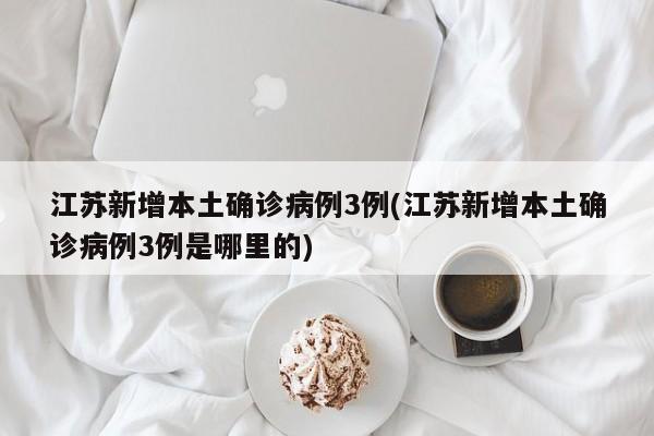 江苏新增本土确诊病例3例(江苏新增本土确诊病例3例是哪里的)