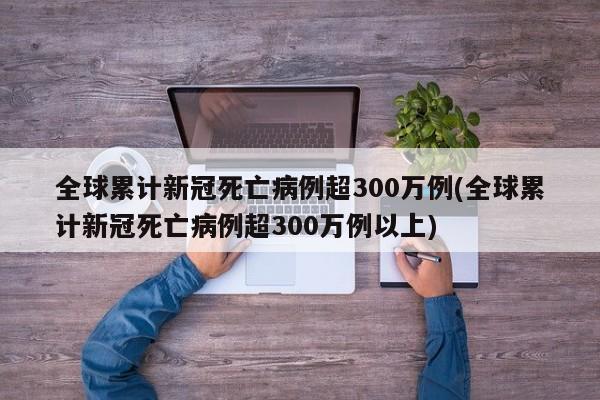 全球累计新冠死亡病例超300万例(全球累计新冠死亡病例超300万例以上)