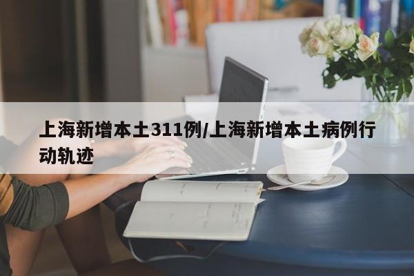 上海新增本土311例/上海新增本土病例行动轨迹