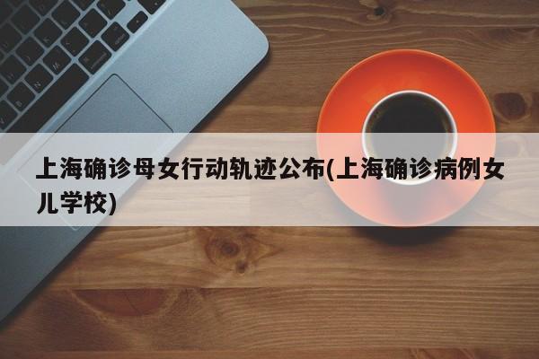 上海确诊母女行动轨迹公布(上海确诊病例女儿学校)