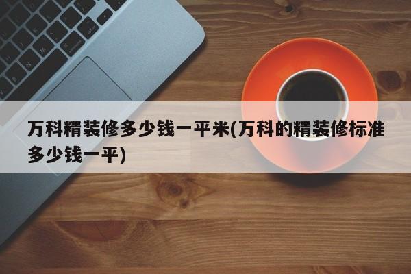 万科精装修多少钱一平米(万科的精装修标准多少钱一平)