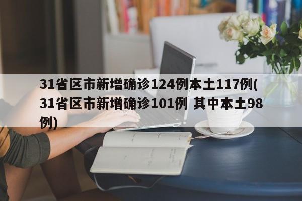 31省区市新增确诊124例本土117例(31省区市新增确诊101例 其中本土98例)