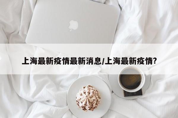 上海最新疫情最新消息/上海最新疫情?