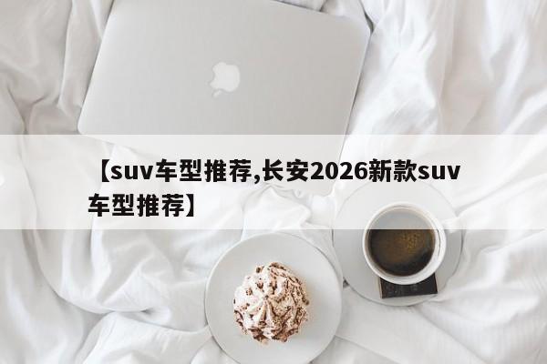 【suv车型推荐,长安2026新款suv车型推荐】