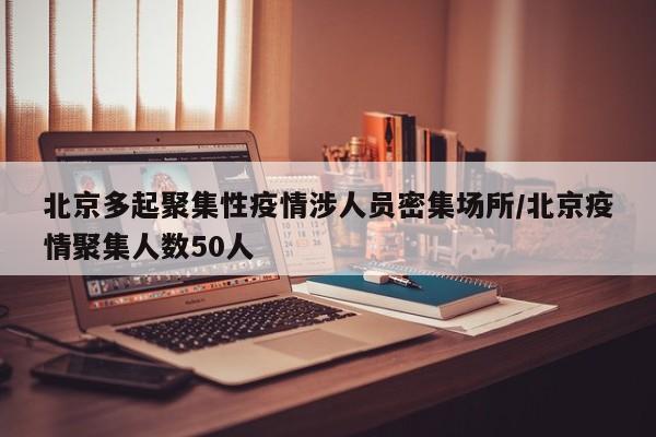 北京多起聚集性疫情涉人员密集场所/北京疫情聚集人数50人