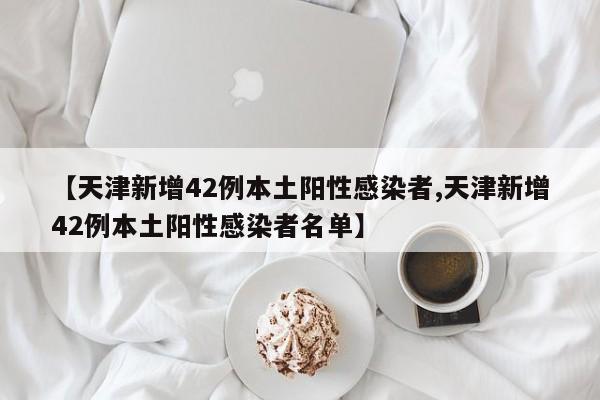 【天津新增42例本土阳性感染者,天津新增42例本土阳性感染者名单】