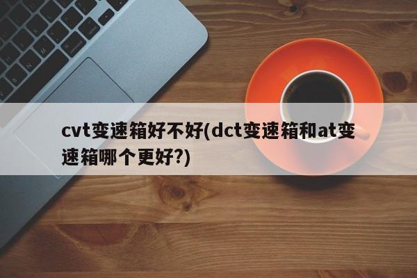 cvt变速箱好不好(dct变速箱和at变速箱哪个更好?)