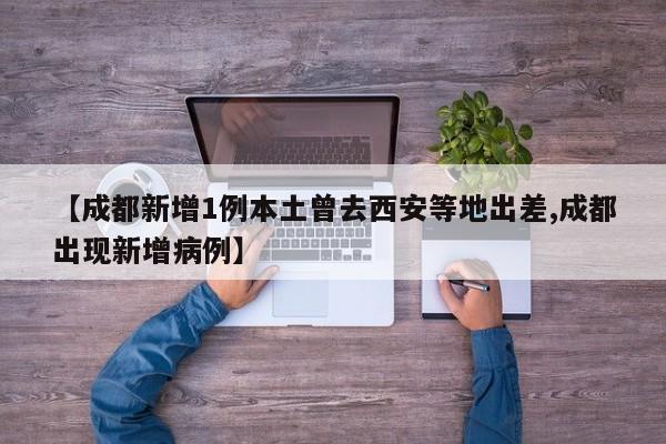 【成都新增1例本土曾去西安等地出差,成都出现新增病例】