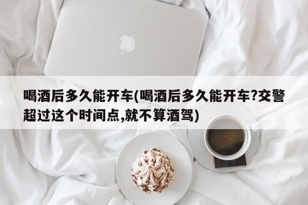 喝酒后多久能开车(喝酒后多久能开车?交警超过这个时间点,就不算酒驾)