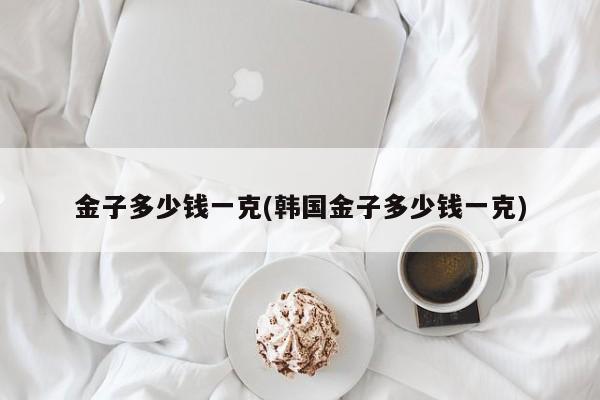 金子多少钱一克(韩国金子多少钱一克)