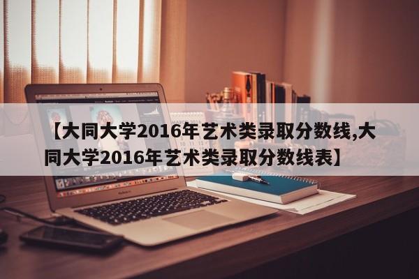 【大同大学2016年艺术类录取分数线,大同大学2016年艺术类录取分数线表】