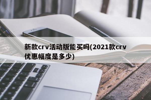 新款crv活动版能买吗(2021款crv优惠幅度是多少)
