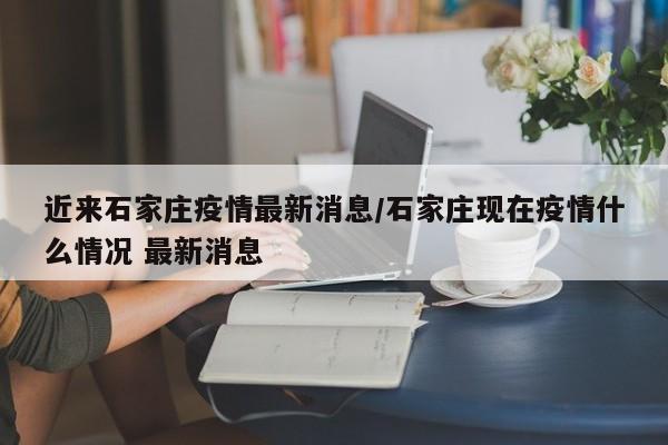 近来石家庄疫情最新消息/石家庄现在疫情什么情况 最新消息