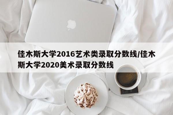 佳木斯大学2016艺术类录取分数线/佳木斯大学2020美术录取分数线