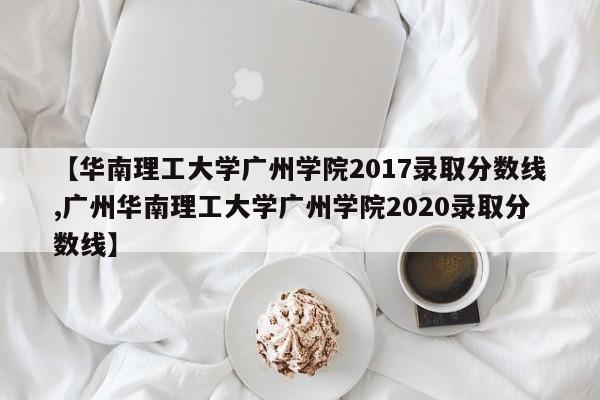 【华南理工大学广州学院2017录取分数线,广州华南理工大学广州学院2020录取分数线】