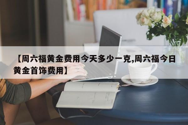 【周六福黄金费用今天多少一克,周六福今日黄金首饰费用】