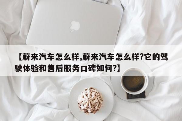 【蔚来汽车怎么样,蔚来汽车怎么样?它的驾驶体验和售后服务口碑如何?】