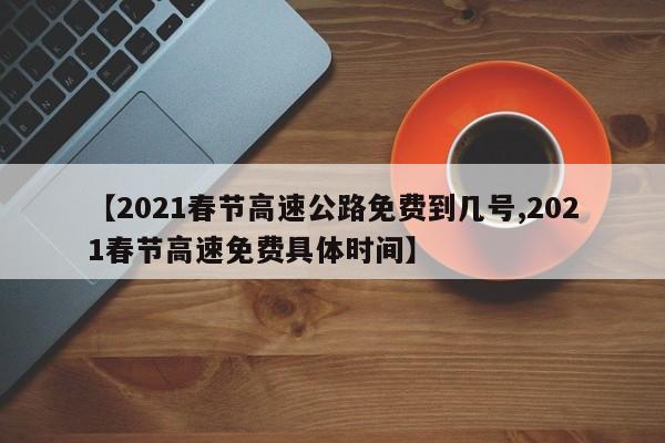 【2021春节高速公路免费到几号,2021春节高速免费具体时间】