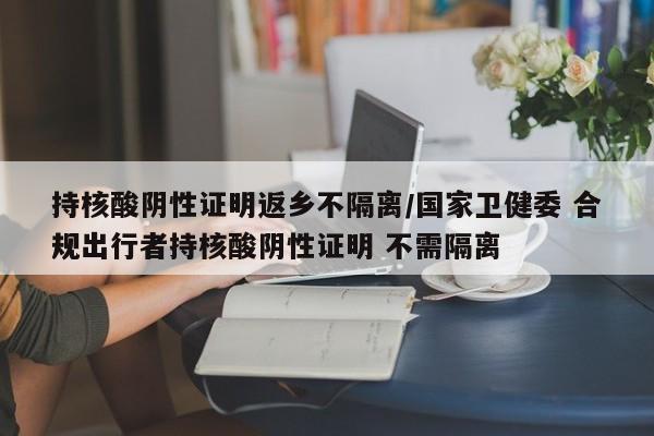 持核酸阴性证明返乡不隔离/国家卫健委 合规出行者持核酸阴性证明 不需隔离