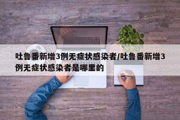 吐鲁番新增3例无症状感染者/吐鲁番新增3例无症状感染者是哪里的