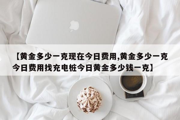 【黄金多少一克现在今日费用,黄金多少一克今日费用找充电桩今日黄金多少钱一克】