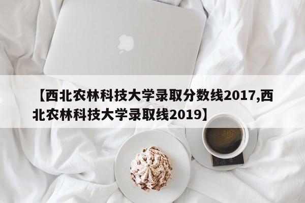 【西北农林科技大学录取分数线2017,西北农林科技大学录取线2019】
