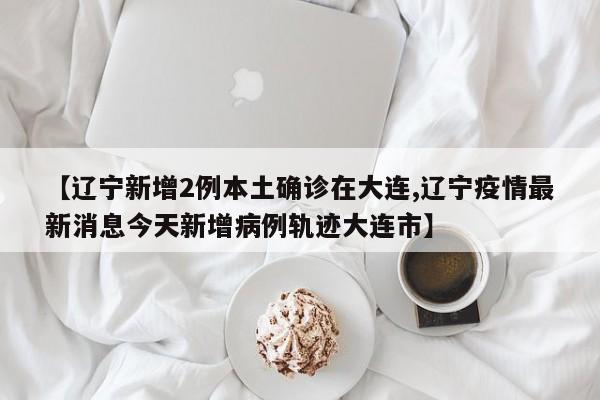 【辽宁新增2例本土确诊在大连,辽宁疫情最新消息今天新增病例轨迹大连市】