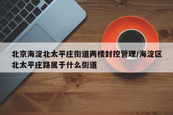 北京海淀北太平庄街道两楼封控管理/海淀区北太平庄路属于什么街道
